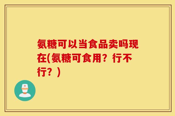 氨糖可以当食品卖吗现在(氨糖可食用?行不行?) 氨糖可以当食品卖吗现在(氨糖可食用?行不行?)