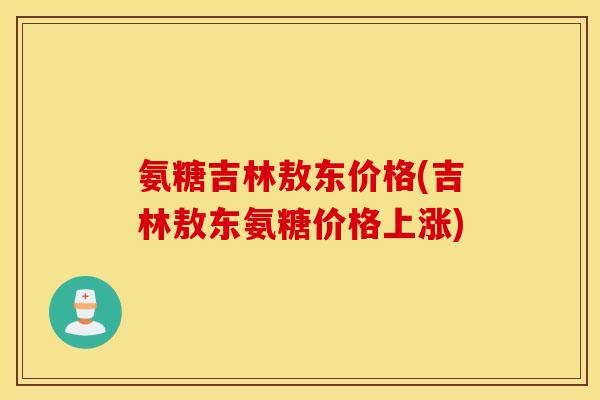 氨糖吉林敖东价格(吉林敖东氨糖价格上涨)