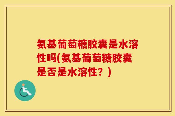 氨基葡萄糖胶囊是水溶性吗(氨基葡萄糖胶囊是否是水溶性？)