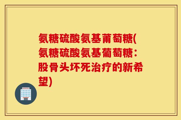 氨糖硫酸氨基莆萄糖(氨糖硫酸氨基葡萄糖：股骨头坏死的新希望)