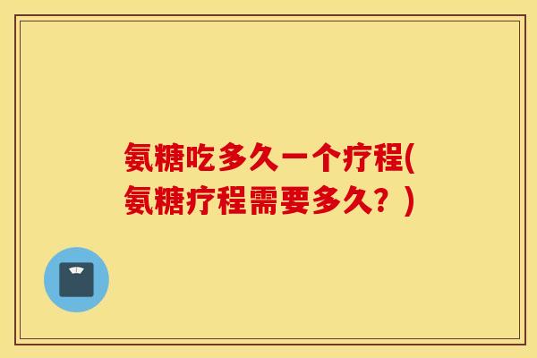 氨糖吃多久一个疗程(氨糖疗程需要多久?) 氨糖吃多久一个疗程(氨糖疗程需要多久?)