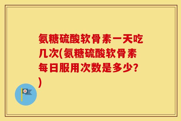 氨糖硫酸软骨素一天吃几次(氨糖硫酸软骨素每日服用次数是多少？)