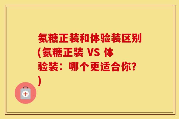 氨糖正装和体验装区别(氨糖正装 VS 体验装:哪个更适合你?) 氨糖正装和体验装区别(氨糖正装 VS 体验装:哪个更适合你?)