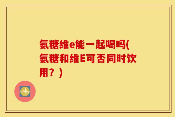 氨糖维e能一起喝吗(氨糖和维E可否同时饮用？)