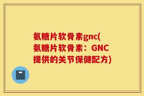 氨糖片软骨素gnc(氨糖片软骨素：GNC提供的关节保健配方)