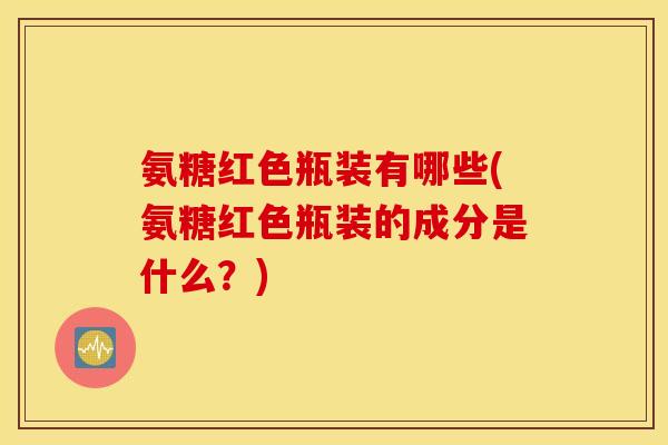 氨糖红色瓶装有哪些(氨糖红色瓶装的成分是什么?) 氨糖红色瓶装有哪些(氨糖红色瓶装的成分是什么?)