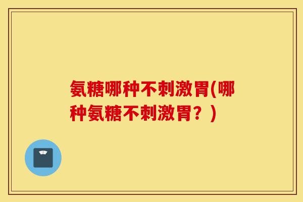 氨糖哪种不刺激胃(哪种氨糖不刺激胃?) 氨糖哪种不刺激胃(哪种氨糖不刺激胃?)