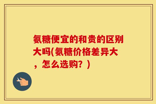 氨糖便宜的和贵的区别大吗(氨糖价格差异大,怎么选购?) 氨糖便宜的和贵的区别大吗(氨糖价格差异大,怎么选购?)