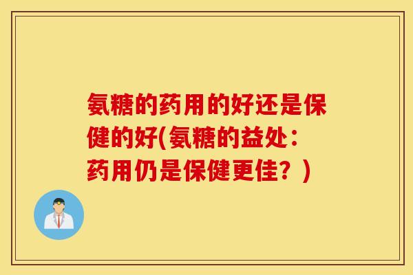 氨糖的药用的好还是保健的好(氨糖的益处：药用仍是保健更佳？)