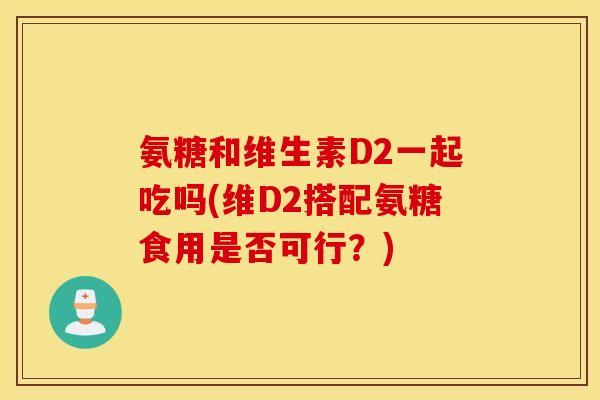 氨糖和维生素D2一起吃吗(维D2搭配氨糖食用是否可行?) 氨糖和维生素D2一起吃吗(维D2搭配氨糖食用是否可行?)