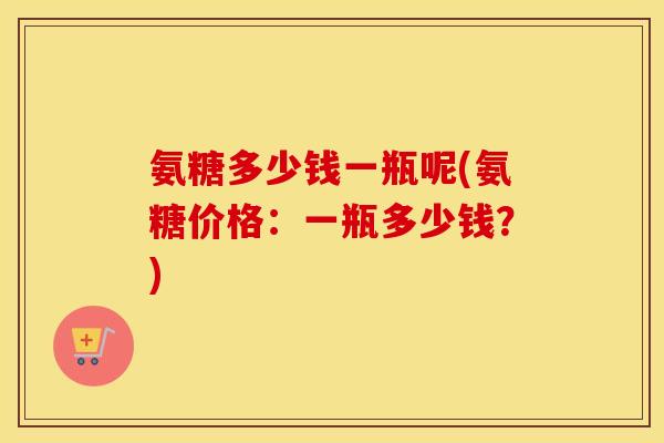 氨糖多少钱一瓶呢(氨糖价格：一瓶多少钱？)