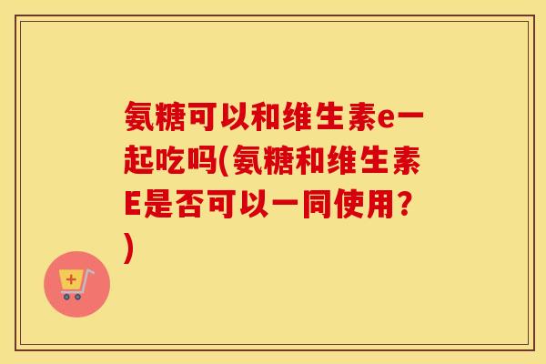 氨糖可以和维生素e一起吃吗(氨糖和维生素E是否可以一同使用?) 氨糖可以和维生素e一起吃吗(氨糖和维生素E是否可以一同使用?)