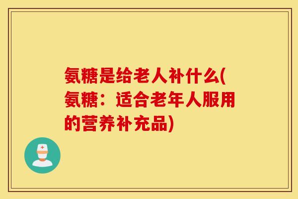 氨糖是给老人补什么(氨糖:适合老年人服用的营养补充品) 氨糖是给老人补什么(氨糖:适合老年人服用的营养补充品)
