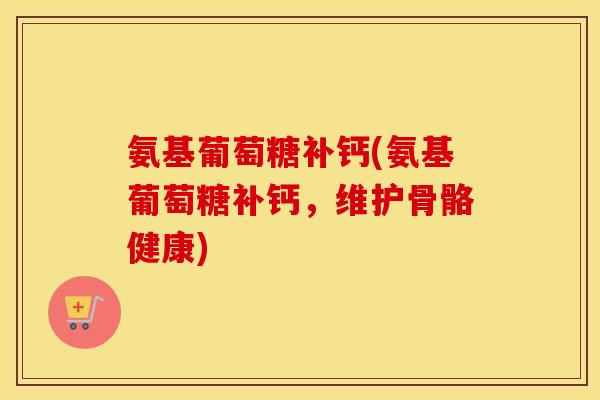 氨基葡萄糖补钙(氨基葡萄糖补钙,维护骨骼健康) 氨基葡萄糖补钙(氨基葡萄糖补钙,维护骨骼健康)