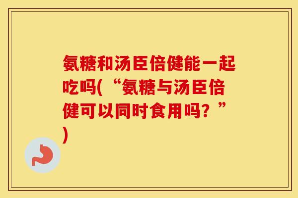 氨糖和汤臣倍健能一起吃吗(“氨糖与汤臣倍健可以同时食用吗?”) 氨糖和汤臣倍健能一起吃吗(“氨糖与汤臣倍健可以同时食用吗?”)