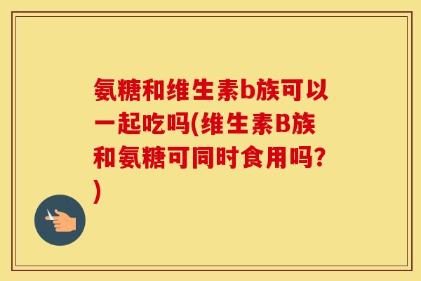 氨糖和维生素b族可以一起吃吗(维生素B族和氨糖可同时食用吗?) 氨糖和维生素b族可以一起吃吗(维生素B族和氨糖可同时食用吗?)