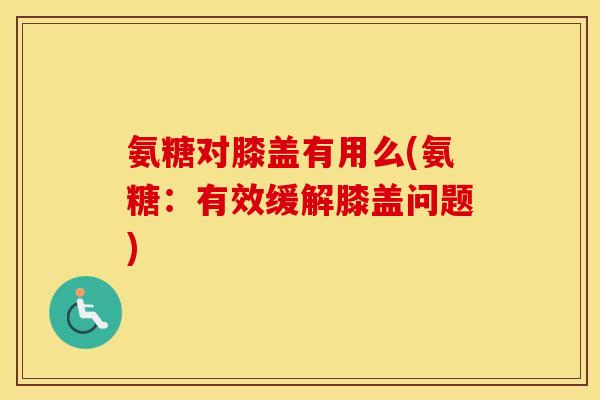 氨糖对膝盖有用么(氨糖:有效缓解膝盖问题) 氨糖对膝盖有用么(氨糖:有效缓解膝盖问题)