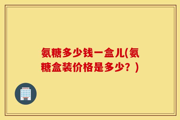 氨糖多少钱一盒儿(氨糖盒装价格是多少?) 氨糖多少钱一盒儿(氨糖盒装价格是多少?)