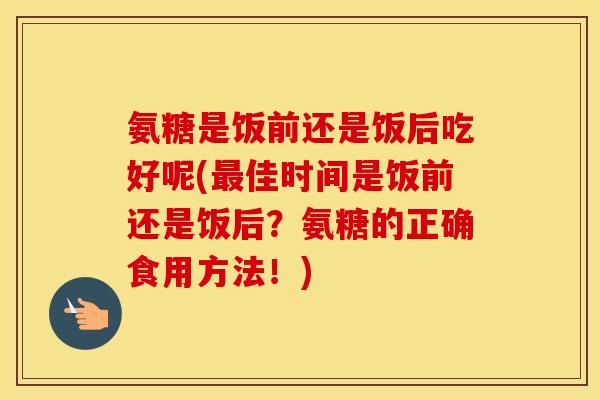 氨糖是饭前还是饭后吃好呢(佳时间是饭前还是饭后？氨糖的正确食用方法！)