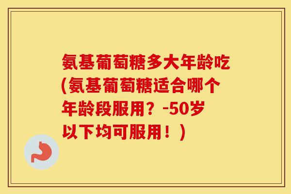 氨基葡萄糖多大年龄吃(氨基葡萄糖适合哪个年龄段服用?-50岁以下均可服用!) 氨基葡萄糖多大年龄吃(氨基葡萄糖适合哪个年龄段服用?-50岁以下均可服用!)