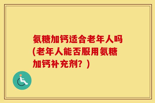 氨糖加钙适合老年人吗(老年人能否服用氨糖加钙补充剂?) 氨糖加钙适合老年人吗(老年人能否服用氨糖加钙补充剂?)