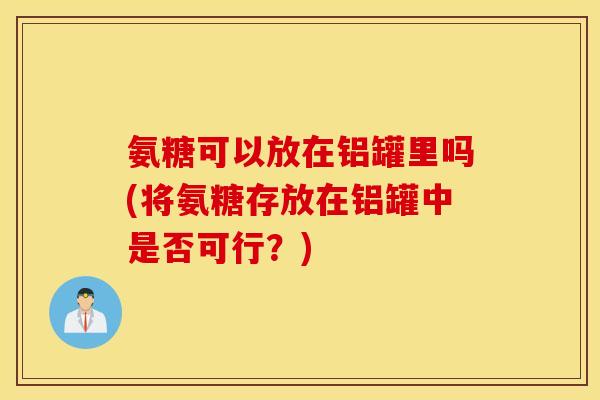 氨糖可以放在铝罐里吗(将氨糖存放在铝罐中是否可行?) 氨糖可以放在铝罐里吗(将氨糖存放在铝罐中是否可行?)