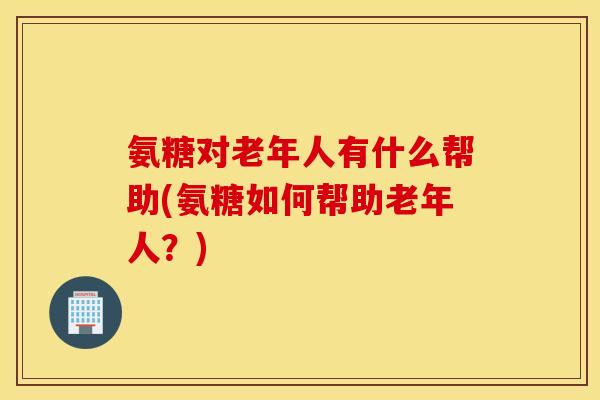 氨糖对老年人有什么帮助(氨糖如何帮助老年人？)