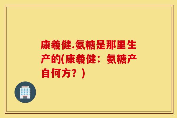 康羲健.氨糖是那里生产的(康羲健:氨糖产自何方?) 康羲健.氨糖是那里生产的(康羲健:氨糖产自何方?)