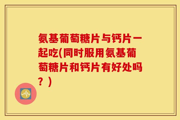 氨基葡萄糖片与钙片一起吃(同时服用氨基葡萄糖片和钙片有好处吗?) 氨基葡萄糖片与钙片一起吃(同时服用氨基葡萄糖片和钙片有好处吗?)