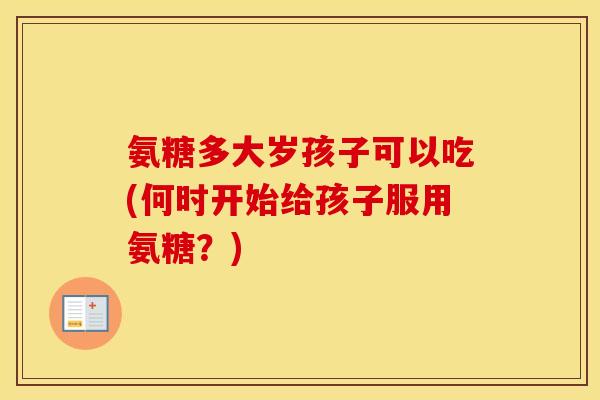 氨糖多大岁孩子可以吃(何时开始给孩子服用氨糖?) 氨糖多大岁孩子可以吃(何时开始给孩子服用氨糖?)