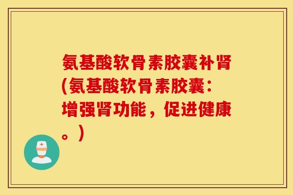 氨基酸软骨素胶囊补(氨基酸软骨素胶囊:增强功能,促进健康。) 氨基酸软骨素胶囊补(氨基酸软骨素胶囊:增强功能,促进健康。)