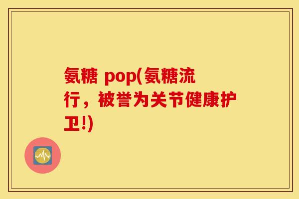氨糖 pop(氨糖流行,被誉为关节健康护卫!) 氨糖 pop(氨糖流行,被誉为关节健康护卫!)