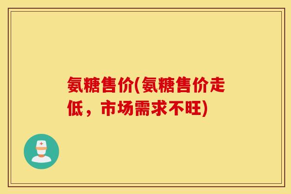 氨糖售价(氨糖售价走低,市场需求不旺) 氨糖售价(氨糖售价走低,市场需求不旺)