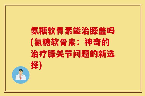 氨糖软骨素能膝盖吗(氨糖软骨素：神奇的膝关节问题的新选择)