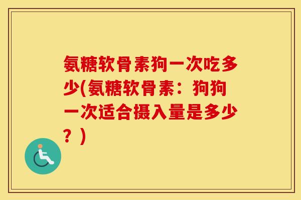 氨糖软骨素狗一次吃多少(氨糖软骨素:狗狗一次适合摄入量是多少?) 氨糖软骨素狗一次吃多少(氨糖软骨素:狗狗一次适合摄入量是多少?)