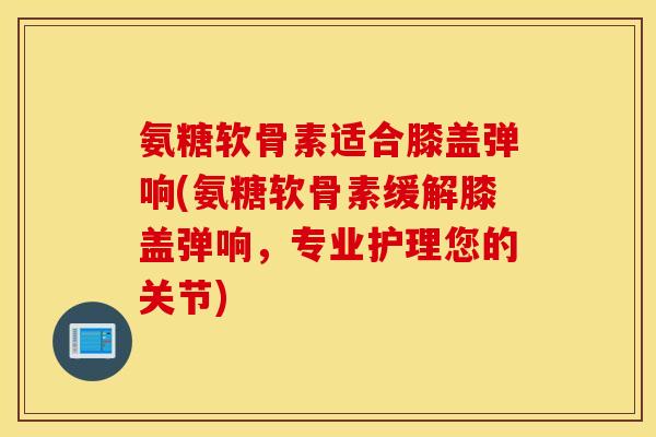 氨糖软骨素适合膝盖弹响(氨糖软骨素缓解膝盖弹响,专业护理您的关节) 氨糖软骨素适合膝盖弹响(氨糖软骨素缓解膝盖弹响,专业护理您的关节)