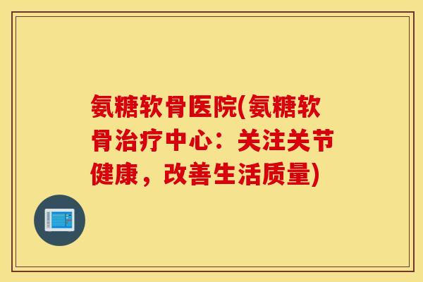 氨糖软骨医院(氨糖软骨中心:关注关节健康,改善生活质量) 氨糖软骨医院(氨糖软骨中心:关注关节健康,改善生活质量)