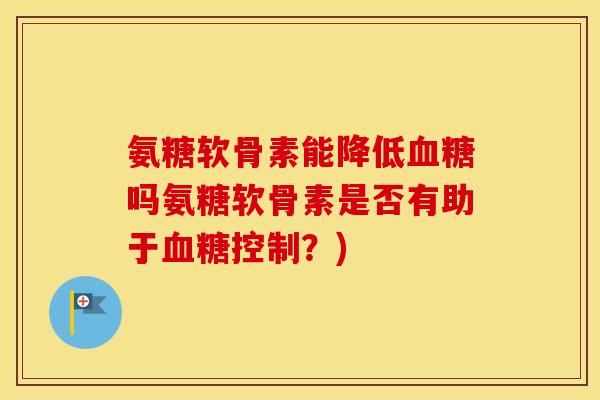氨糖软骨素能降低吗氨糖软骨素是否有助于控制?) 氨糖软骨素能降低吗氨糖软骨素是否有助于控制?)