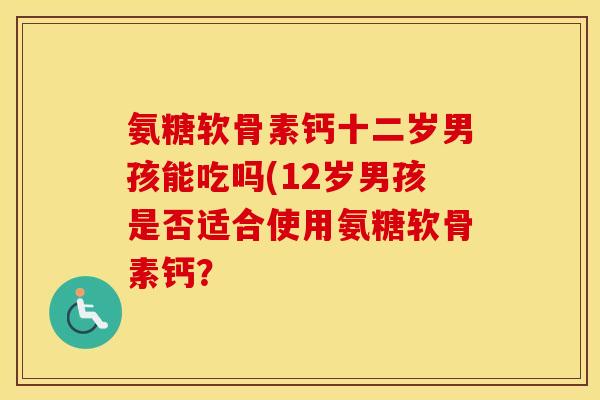 氨糖软骨素钙十二岁男孩能吃吗(12岁男孩是否适合使用氨糖软骨素钙？