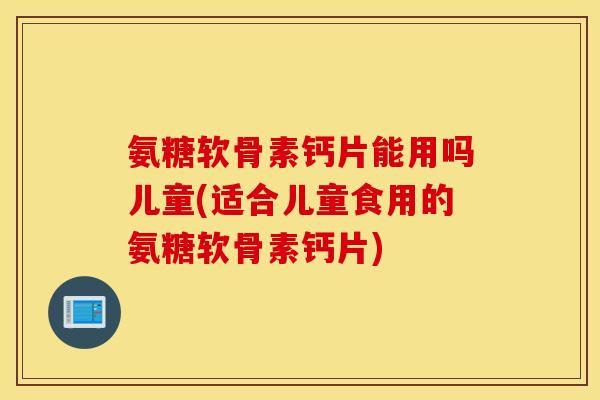 氨糖软骨素钙片能用吗儿童(适合儿童食用的氨糖软骨素钙片) 氨糖软骨素钙片能用吗儿童(适合儿童食用的氨糖软骨素钙片)