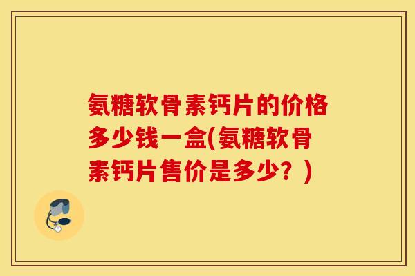 氨糖软骨素钙片的价格多少钱一盒(氨糖软骨素钙片售价是多少?) 氨糖软骨素钙片的价格多少钱一盒(氨糖软骨素钙片售价是多少?)