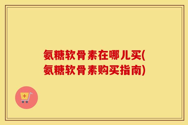氨糖软骨素在哪儿买(氨糖软骨素购买指南)