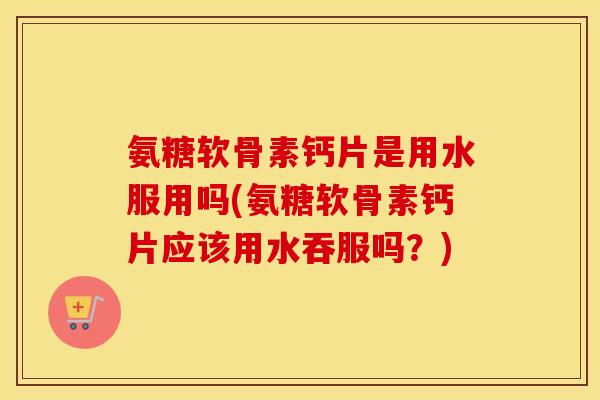 氨糖软骨素钙片是用水服用吗(氨糖软骨素钙片应该用水吞服吗？)