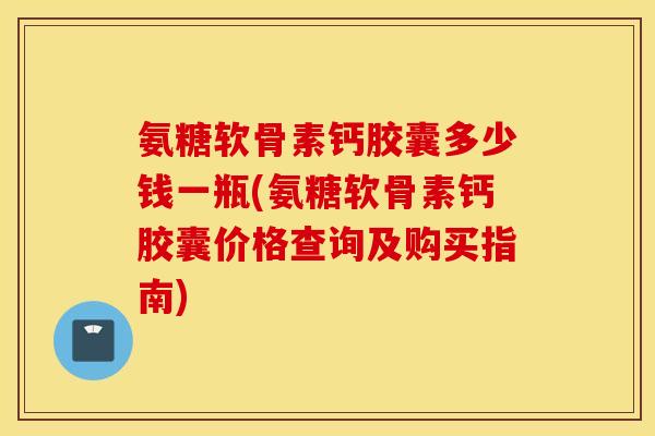氨糖软骨素钙胶囊多少钱一瓶(氨糖软骨素钙胶囊价格查询及购买指南)