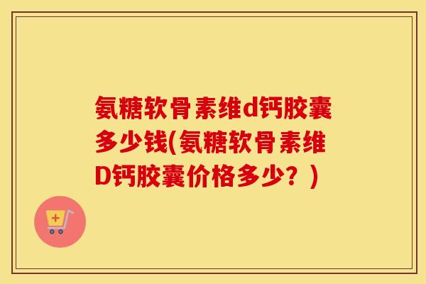 氨糖软骨素维d钙胶囊多少钱(氨糖软骨素维D钙胶囊价格多少？)
