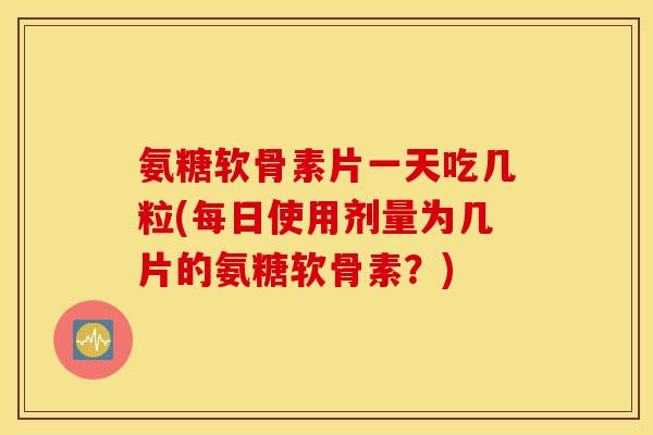 氨糖软骨素片一天吃几粒(每日使用剂量为几片的氨糖软骨素？)