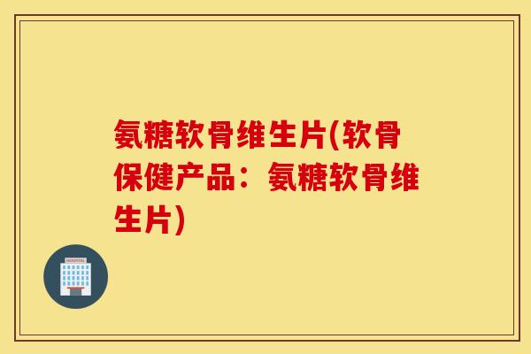 氨糖软骨维生片(软骨保健产品：氨糖软骨维生片)