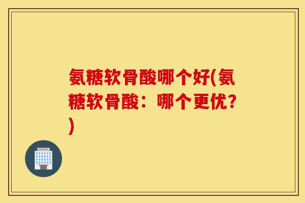 氨糖软骨酸哪个好(氨糖软骨酸:哪个更优?) 氨糖软骨酸哪个好(氨糖软骨酸:哪个更优?)