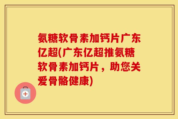 氨糖软骨素加钙片广东亿超(广东亿超推氨糖软骨素加钙片,助您关爱骨骼健康) 氨糖软骨素加钙片广东亿超(广东亿超推氨糖软骨素加钙片,助您关爱骨骼健康)