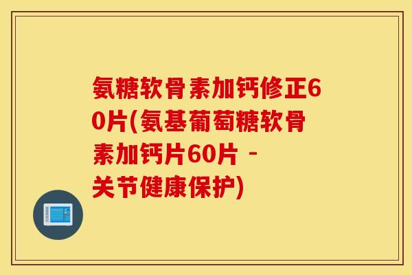氨糖软骨素加钙修正60片(氨基葡萄糖软骨素加钙片60片 - 关节健康保护)